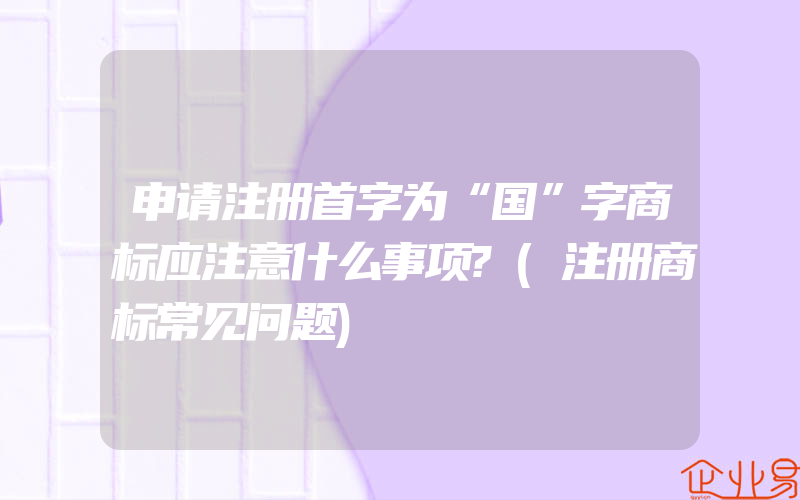 申请注册首字为“国”字商标应注意什么事项?(注册商标常见问题)