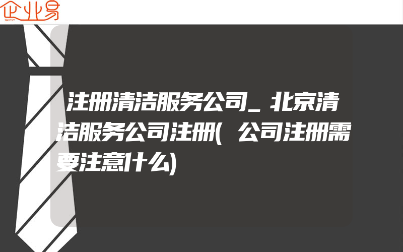 注册清洁服务公司_北京清洁服务公司注册(公司注册需要注意什么)