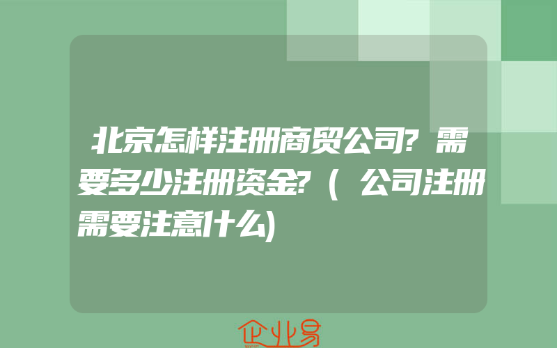 北京怎样注册商贸公司?需要多少注册资金?(公司注册需要注意什么)