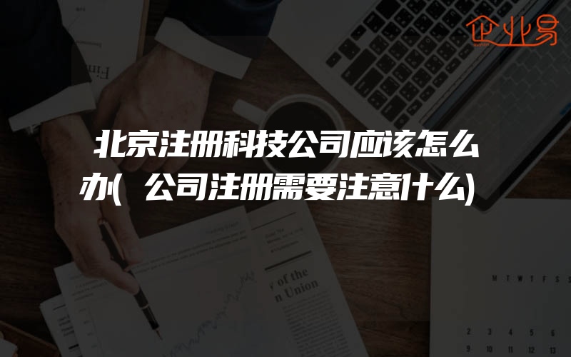 北京注册科技公司应该怎么办(公司注册需要注意什么)