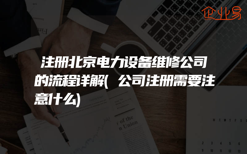 注册北京电力设备维修公司的流程详解(公司注册需要注意什么)
