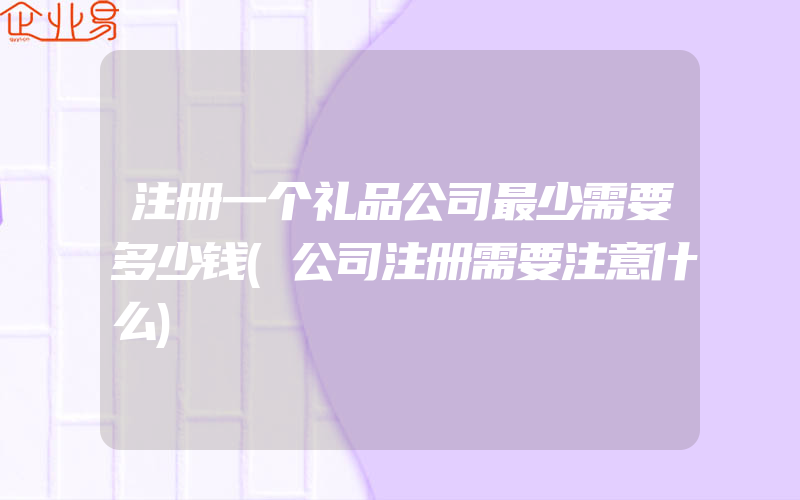 注册一个礼品公司最少需要多少钱(公司注册需要注意什么)