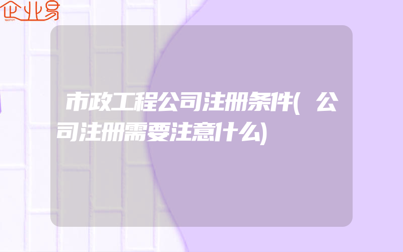 市政工程公司注册条件(公司注册需要注意什么)