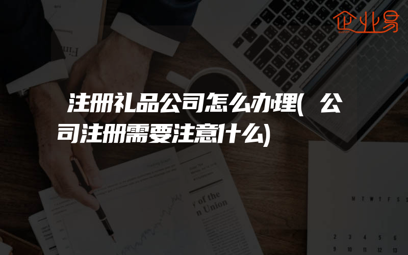 注册礼品公司怎么办理(公司注册需要注意什么)