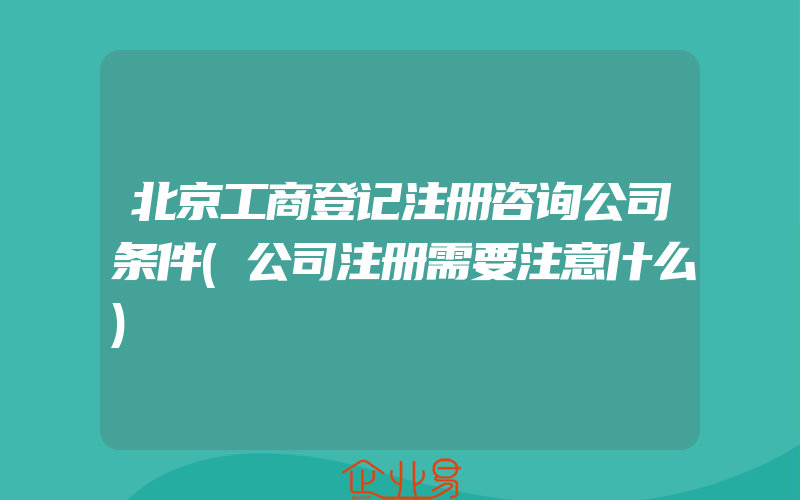 北京工商登记注册咨询公司条件(公司注册需要注意什么)