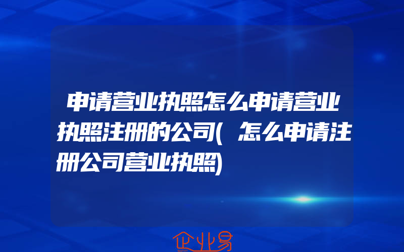 申请营业执照怎么申请营业执照注册的公司(怎么申请注册公司营业执照)