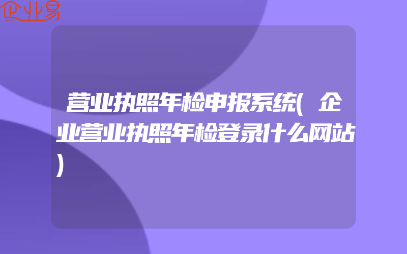 营业执照年检申报系统(企业营业执照年检登录什么网站)