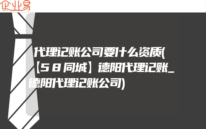 代理记账公司要什么资质(【58同城】德阳代理记账_德阳代理记账公司)