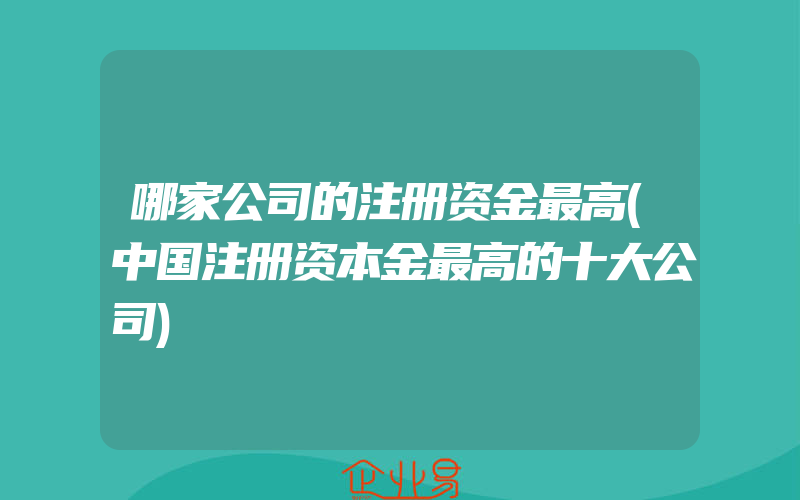 哪家公司的注册资金最高(中国注册资本金最高的十大公司)