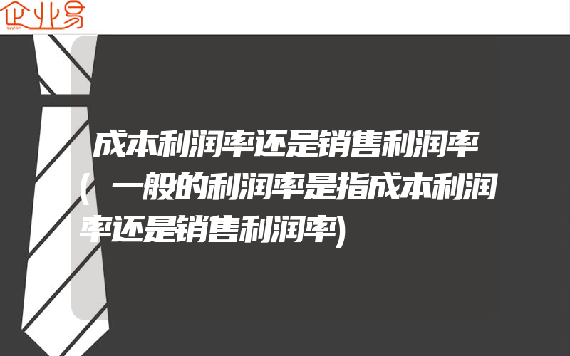 成本利润率还是销售利润率(一般的利润率是指成本利润率还是销售利润率)