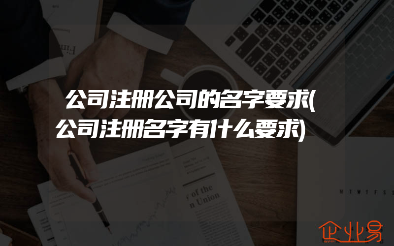 公司注册公司的名字要求(公司注册名字有什么要求)