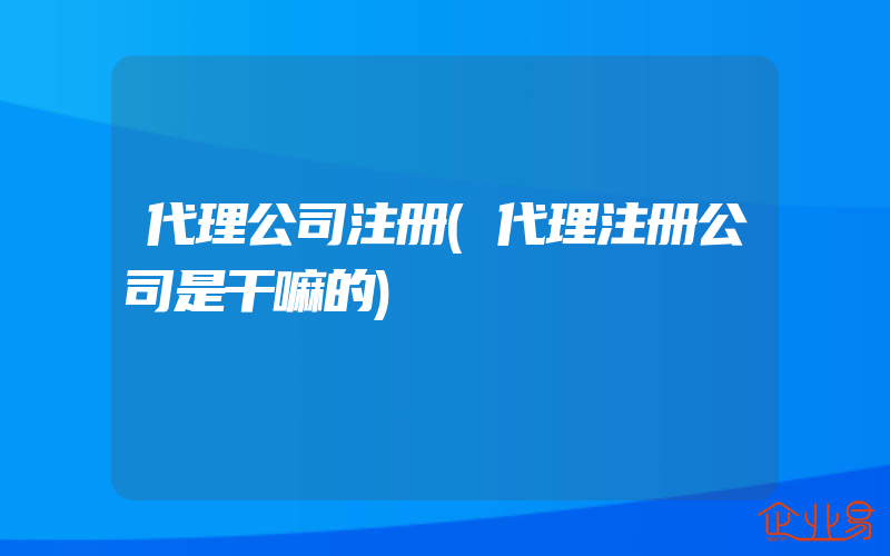 代理公司注册(代理注册公司是干嘛的)