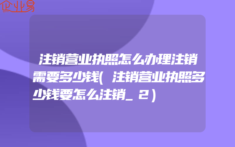 注销营业执照怎么办理注销需要多少钱(注销营业执照多少钱要怎么注销_2)