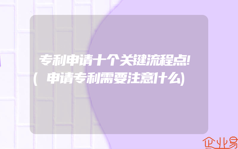 专利申请十个关键流程点!(申请专利需要注意什么)