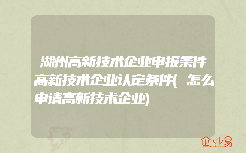 湖州高新技术企业申报条件高新技术企业认定条件(怎么申请高新技术企业)