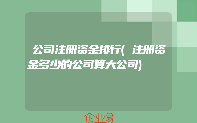 公司注册资金排行(注册资金多少的公司算大公司)