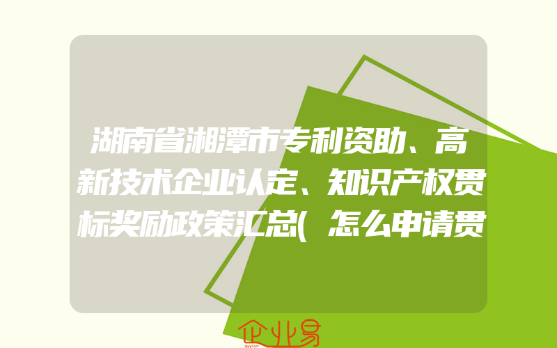 湖南省湘潭市专利资助、高新技术企业认定、知识产权贯标奖励政策汇总(怎么申请贯标)