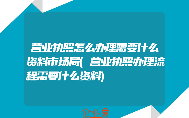 营业执照怎么办理需要什么资料市场局(营业执照办理流程需要什么资料)