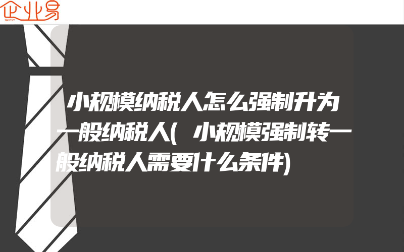 小规模纳税人怎么强制升为一般纳税人(小规模强制转一般纳税人需要什么条件)