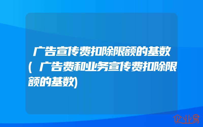 广告宣传费扣除限额的基数(广告费和业务宣传费扣除限额的基数)