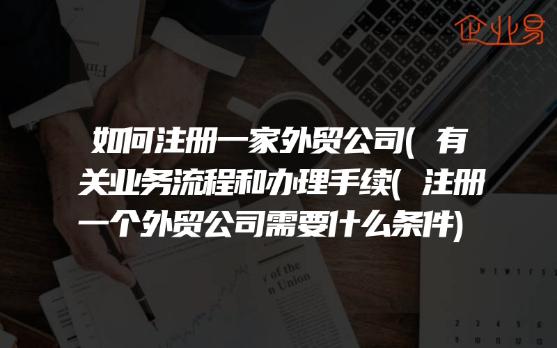 如何注册一家外贸公司(有关业务流程和办理手续(注册一个外贸公司需要什么条件)