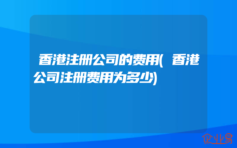 香港注册公司的费用(香港公司注册费用为多少)