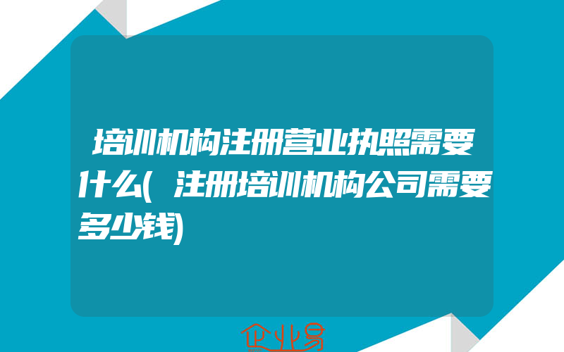 培训机构注册营业执照需要什么(注册培训机构公司需要多少钱)