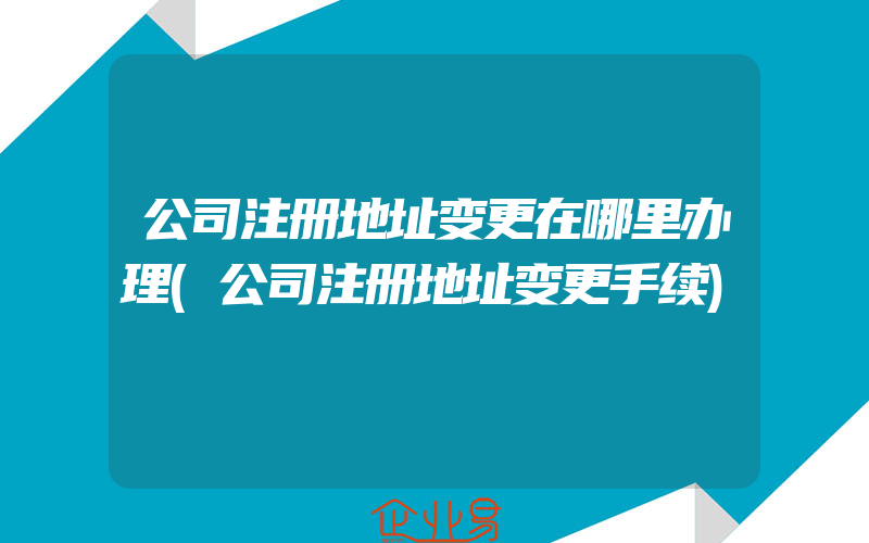 公司注册地址变更在哪里办理(公司注册地址变更手续)