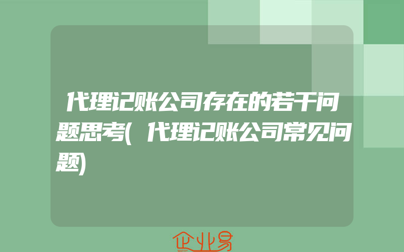 代理记账公司存在的若干问题思考(代理记账公司常见问题)