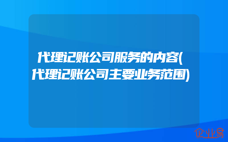 代理记账公司服务的内容(代理记账公司主要业务范围)