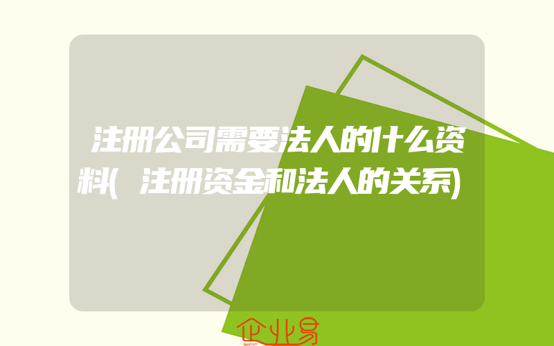 注册公司需要法人的什么资料(注册资金和法人的关系)