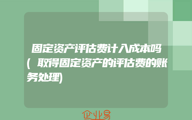 固定资产评估费计入成本吗(取得固定资产的评估费的账务处理)