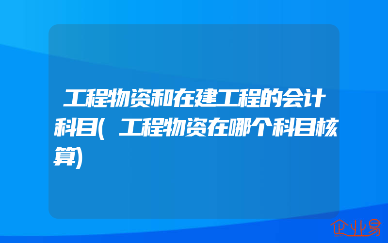 工程物资和在建工程的会计科目(工程物资在哪个科目核算)