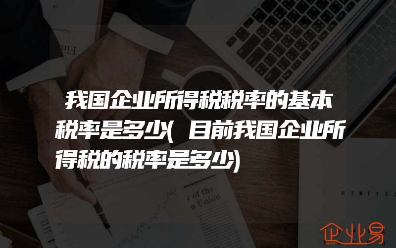 我国企业所得税税率的基本税率是多少(目前我国企业所得税的税率是多少)