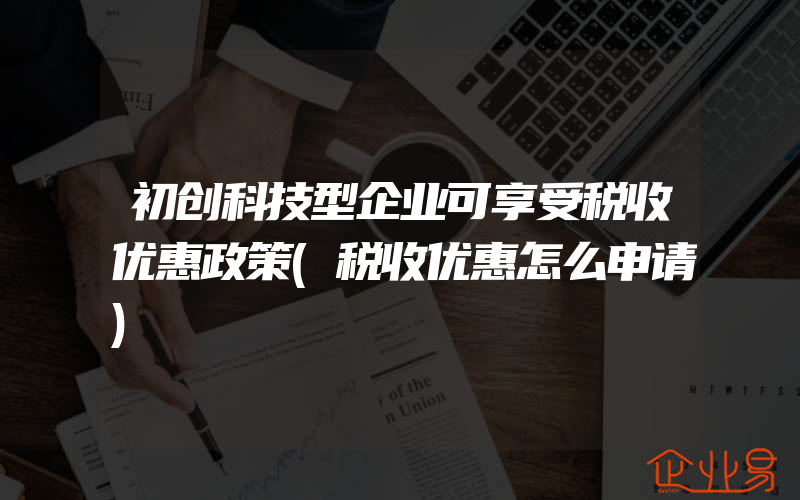 初创科技型企业可享受税收优惠政策(税收优惠怎么申请)