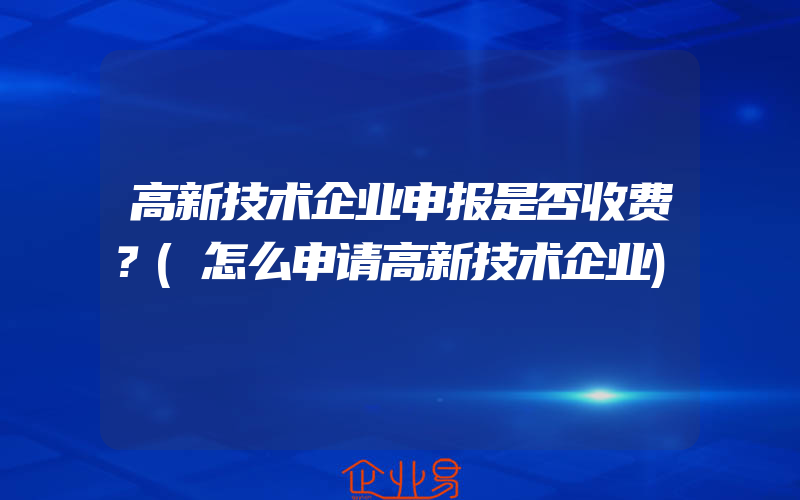 高新技术企业申报是否收费？(怎么申请高新技术企业)