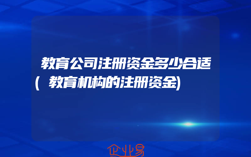 教育公司注册资金多少合适(教育机构的注册资金)