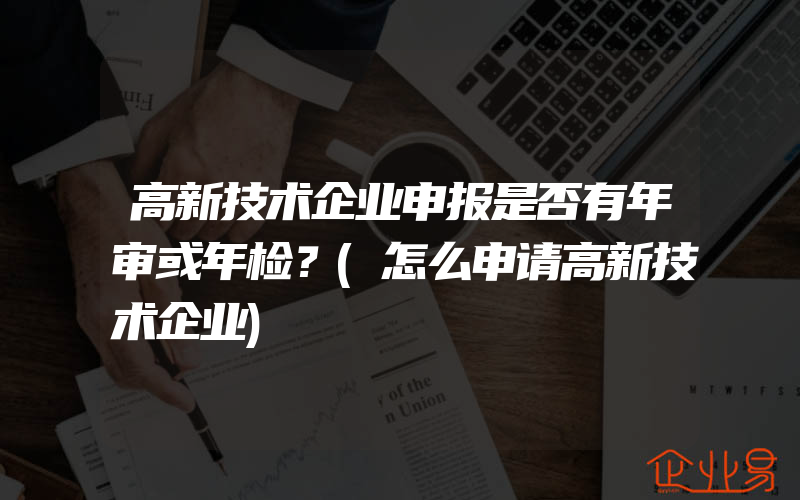 高新技术企业申报是否有年审或年检？(怎么申请高新技术企业)