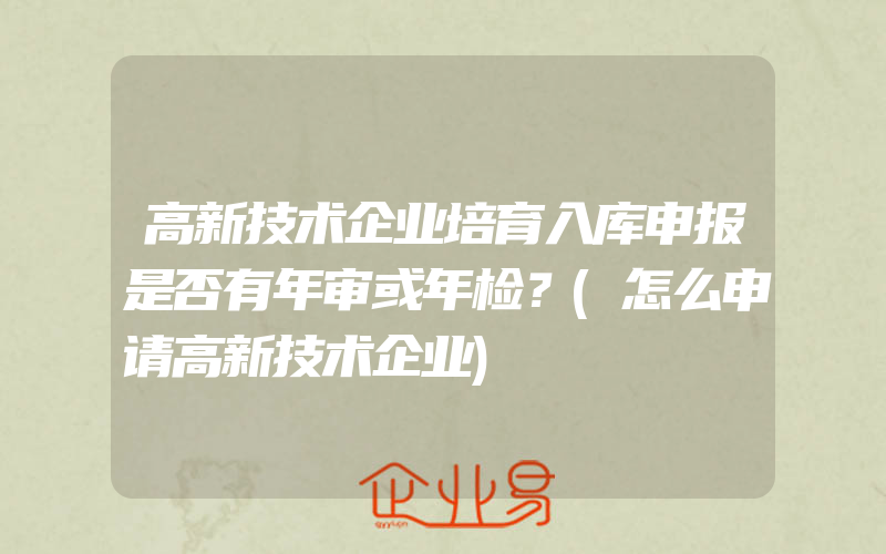 高新技术企业培育入库申报是否有年审或年检？(怎么申请高新技术企业)