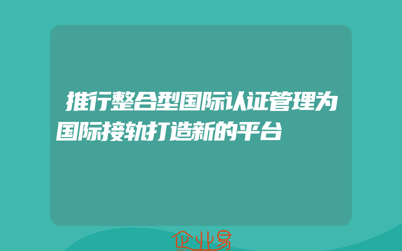 推行整合型国际认证管理为国际接轨打造新的平台