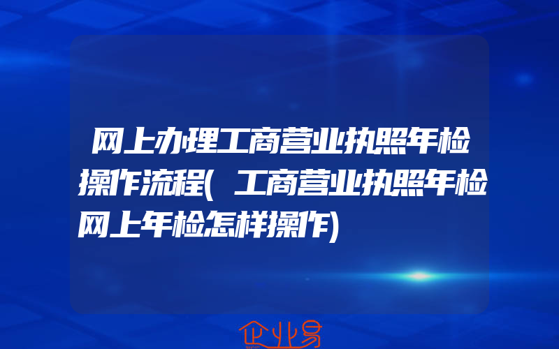 网上办理工商营业执照年检操作流程(工商营业执照年检网上年检怎样操作)