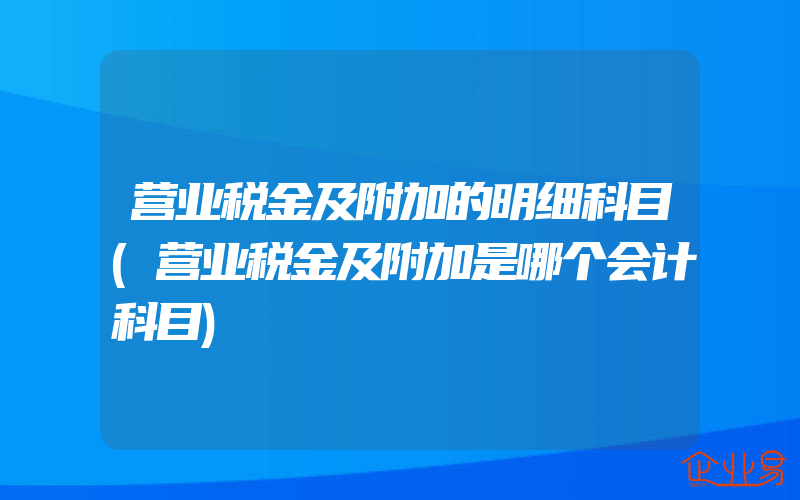 营业税金及附加的明细科目(营业税金及附加是哪个会计科目)