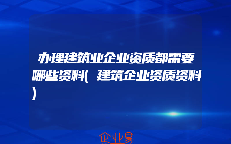 办理建筑业企业资质都需要哪些资料(建筑企业资质资料)