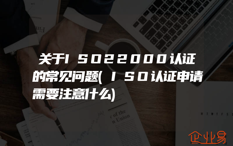 关于ISO22000认证的常见问题(ISO认证申请需要注意什么)