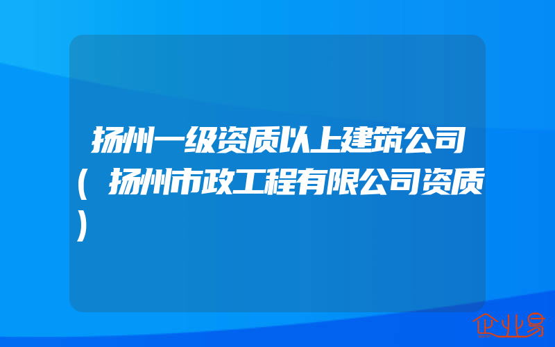 扬州一级资质以上建筑公司(扬州市政工程有限公司资质)