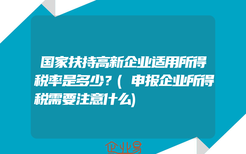 国家扶持高新企业适用所得税率是多少？(申报企业所得税需要注意什么)