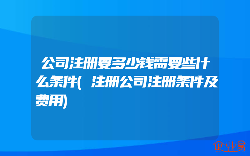 公司注册要多少钱需要些什么条件(注册公司注册条件及费用)