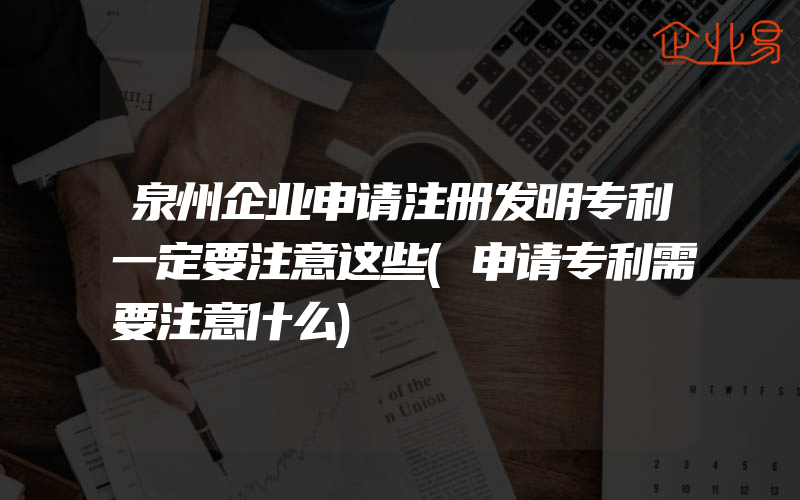 泉州企业申请注册发明专利一定要注意这些(申请专利需要注意什么)