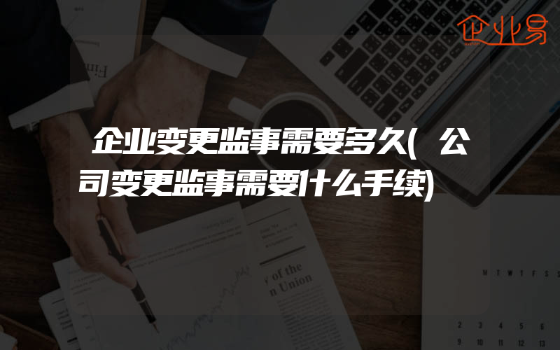 企业变更监事需要多久(公司变更监事需要什么手续)