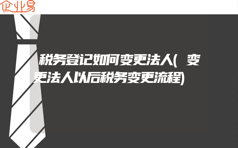 税务登记如何变更法人(变更法人以后税务变更流程)